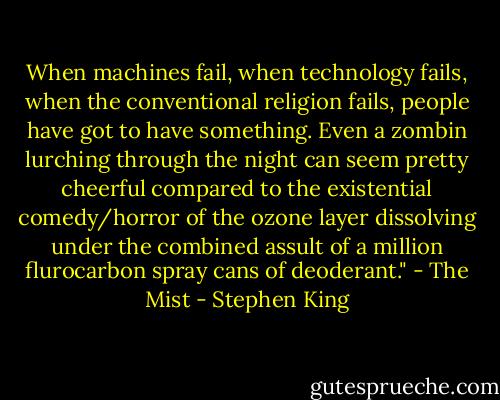 When machines fail, when technology fails, when the conventional religion fails, people have got to have something. Even a zombin lurching through the night can seem pretty cheerful compared to the existential comedy/horror of the ozone layer dissolving under the combined assult of a million flurocarbon spray cans of deoderant." - The Mist - Stephen King