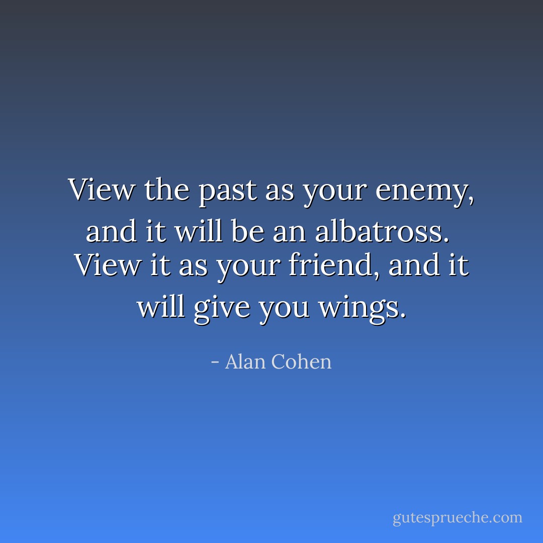 View the past as your enemy, and it will be an albatross. <br />View it as your friend, and it will give you wings. - Alan Cohen