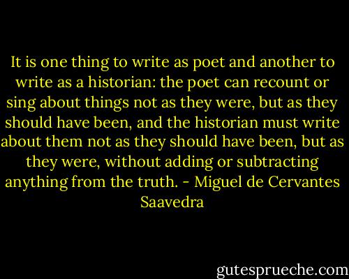 It is one thing to write as poet and another to write as a historian: the poet can recount or sing about things not as they were, but as they should have been, and the historian must write about them not as they should have been, but as they were, without adding or subtracting anything from the truth. - Miguel de Cervantes Saavedra