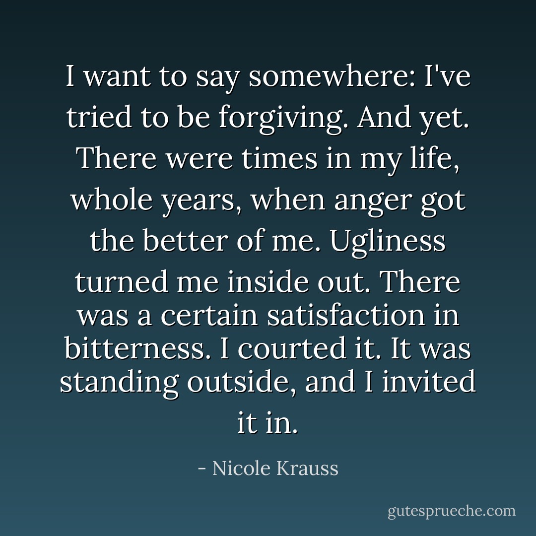 I want to say somewhere: I've tried to be forgiving. And yet. There were times in my life, whole years, when anger got the better of me. Ugliness turned me inside out. There was a certain satisfaction in bitterness. I courted it. It was standing outside, and I invited it in. - Nicole Krauss