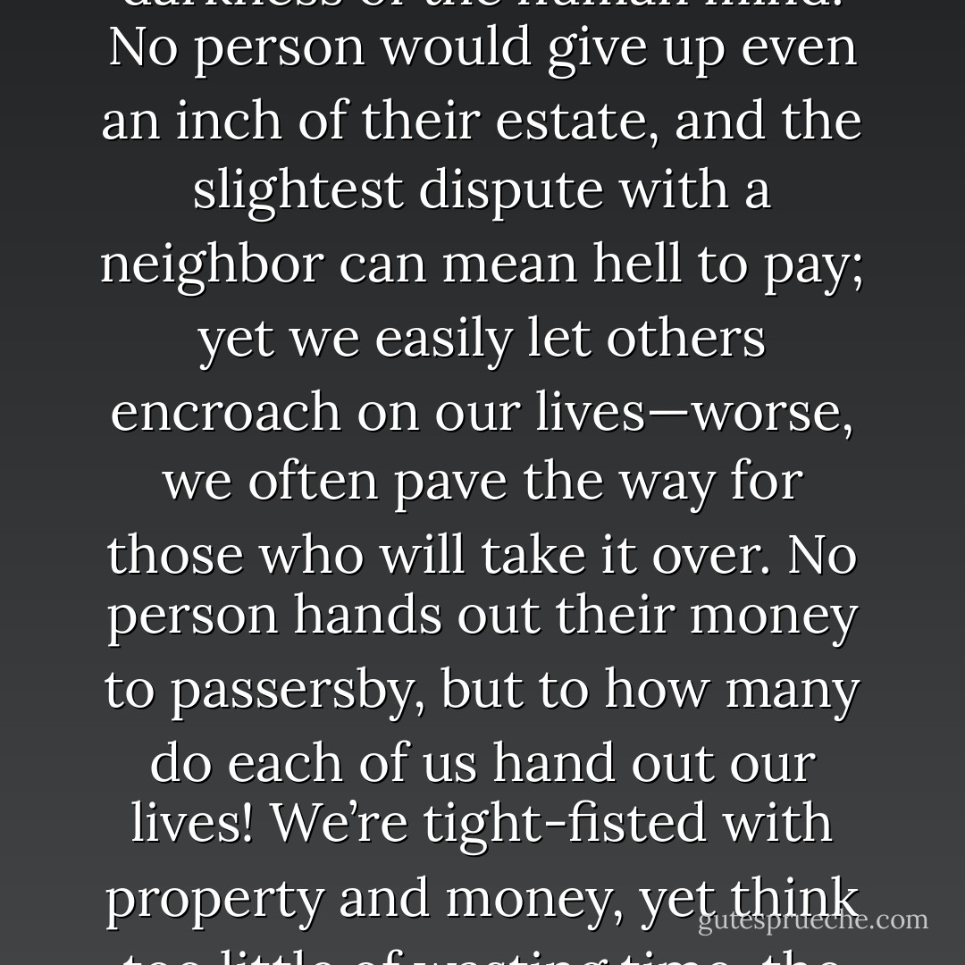 Were all the geniuses of history to focus on this single theme, they could never fully express their bafflement at the darkness of the human mind. No person would give up even an inch of their estate, and the slightest dispute with a neighbor can mean hell to pay; yet we easily let others encroach on our lives—worse, we often pave the way for those who will take it over. No person hands out their money to passersby, but to how many do each of us hand out our lives! We’re tight-fisted with property and money, yet think too little of wasting time, the one thing about which we should all be the toughest misers. - Seneca