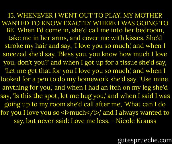 15. WHENEVER I WENT OUT TO PLAY, MY MOTHER WANTED TO KNOW EXACTLY WHERE I WAS GOING TO BE<br /><br />When I'd come in, she'd call me into her bedroom, take me in her arms, and cover me with kisses. She'd stroke my hair and say, 'I love you so much,' and when I sneezed she'd say, 'Bless you, you know how much I love you, don't you?' and when I got up for a tissue she'd say, 'Let me get that for you I love you so much,' and when I looked for a pen to do my homework she'd say, 'Use mine, anything for you,' and when I had an itch on my leg she'd say, 'Is this the spot, let me hug you,' and when I said I was going up to my room she'd call after me, 'What can I do for you I love you so <i>much</i>,' and I always wanted to say, but never said: Love me less. - Nicole Krauss