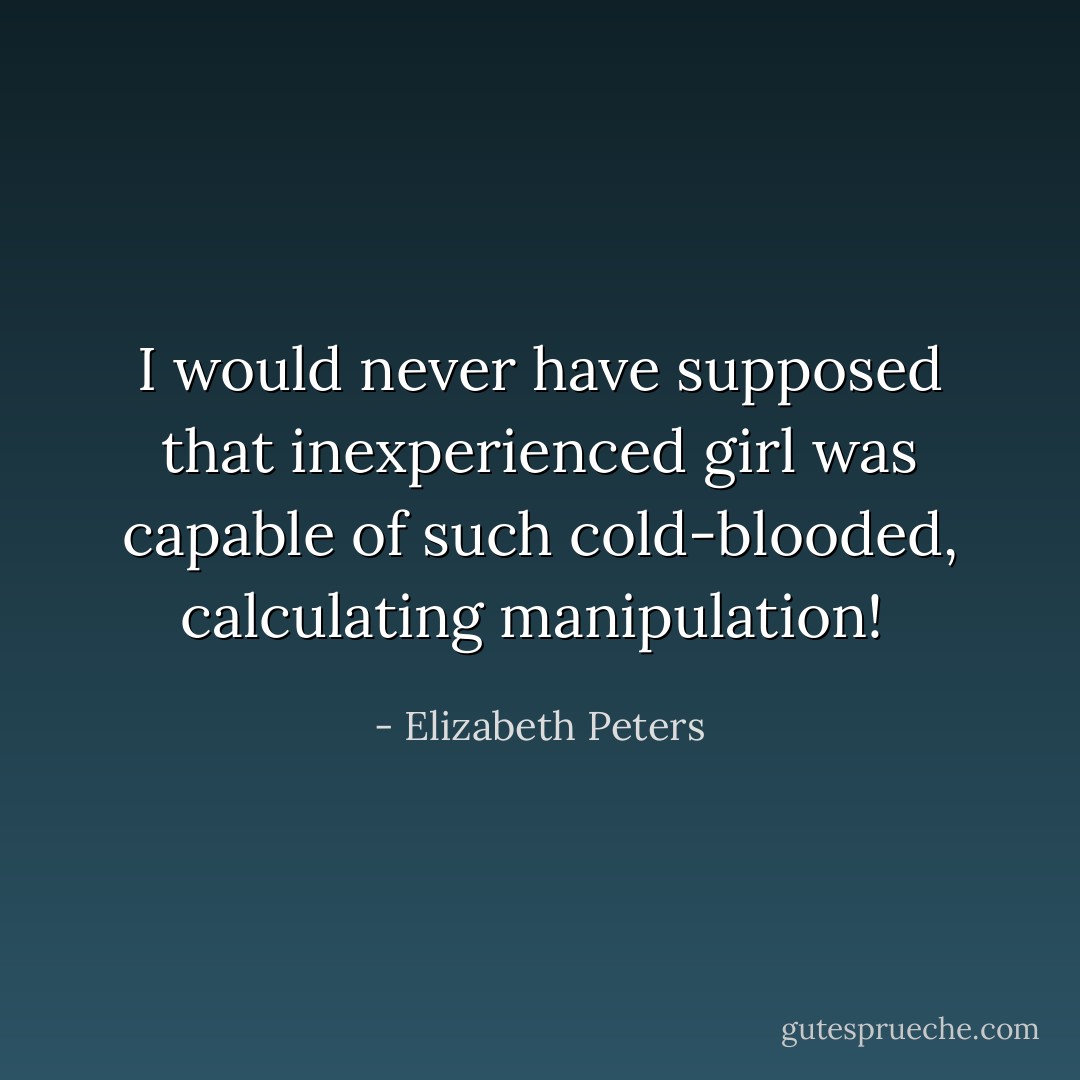 I would never have supposed that inexperienced girl was capable of such cold-blooded, calculating manipulation!  - Elizabeth Peters