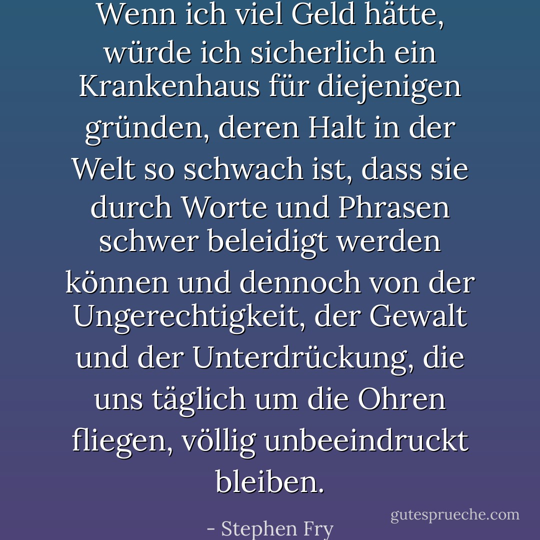 Wenn ich viel Geld hätte, würde ich sicherlich ein Krankenhaus für diejenigen gründen, deren Halt in der Welt so schwach ist, dass sie durch Worte und Phrasen schwer beleidigt werden können und dennoch von der Ungerechtigkeit, der Gewalt und der Unterdrückung, die uns täglich um die Ohren fliegen, völlig unbeeindruckt bleiben. - Stephen Fry<