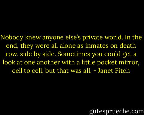 Nobody knew anyone else’s private world. In the end, they were all alone as inmates on death row, side by side. Sometimes you could get a look at one another with a little pocket mirror, cell to cell, but that was all. - Janet Fitch