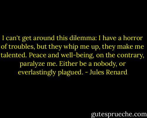 I can't get around this dilemma: I have a horror of troubles, but they whip me up, they make me talented. Peace and well-being, on the contrary, paralyze me. Either be a nobody, or everlastingly plagued. - Jules Renard