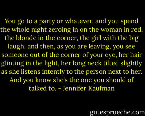 You go to a party or whatever, and you spend the whole night zeroing in on the woman in red, the blonde in the corner, the girl with the big laugh, and then, as you are leaving, you see someone out of the corner of your eye, her hair glinting in the light, her long neck tilted slightly as she listens intently to the person next to her. And you know she's the one you should of talked to. - Jennifer Kaufman