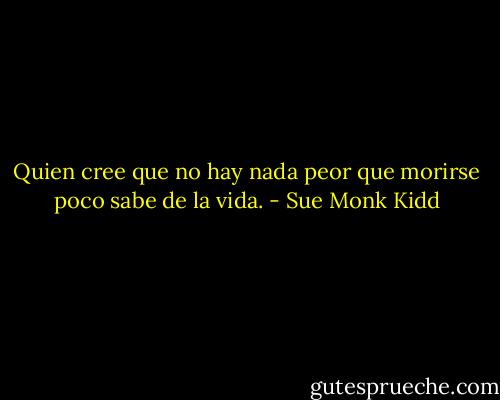 Quien cree que no hay nada peor que morirse poco sabe de la vida. - Sue Monk Kidd