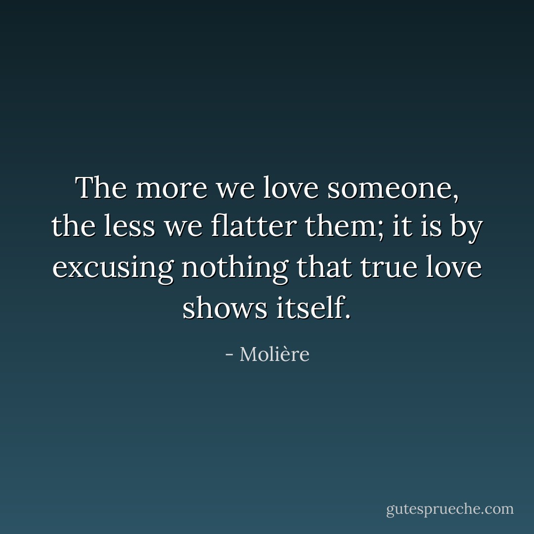 The more we love someone, the less we flatter them; it is by excusing nothing that true love shows itself. - Molière