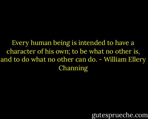 Every human being is intended to have a character of his own; to be what no other is, and to do what no other can do. - William Ellery Channing