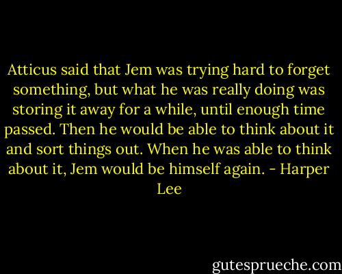 Atticus said that Jem was trying hard to forget something, but what he was really doing was storing it away for a while, until enough time passed. Then he would be able to think about it and sort things out. When he was able to think about it, Jem would be himself again. - Harper Lee
