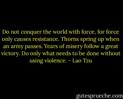 Do not conquer the world with force, for force only causes resistance. Thorns spring up when an army passes. Years of misery follow a great victory. Do only what needs to be done without using violence. - Lao Tzu