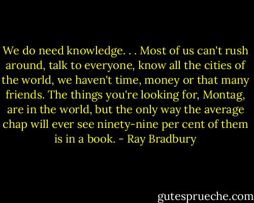 We do need knowledge. . . Most of us can't rush around, talk to everyone, know all the cities of the world, we haven't time, money or that many friends. The things you're looking for, Montag, are in the world, but the only way the average chap will ever see ninety-nine per cent of them is in a book. - Ray Bradbury