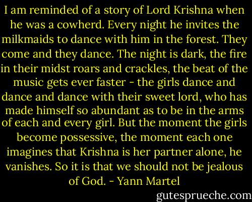 I am reminded of a story of Lord Krishna when he was a cowherd. Every night he invites the milkmaids to dance with him in the forest. They come and they dance. The night is dark, the fire in their midst roars and crackles, the beat of the music gets ever faster - the girls dance and dance and dance with their sweet lord, who has made himself so abundant as to be in the arms of each and every girl. But the moment the girls become possessive, the moment each one imagines that Krishna is her partner alone, he vanishes. So it is that we should not be jealous of God. - Yann Martel