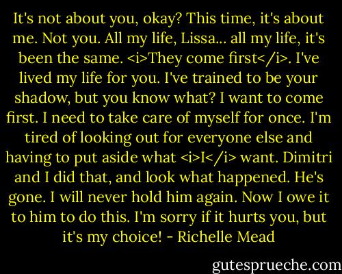 It's not about you, okay? This time, it's about me. Not you. All my life, Lissa... all my life, it's been the same. <i>They come first</i>. I've lived my life for you. I've trained to be your shadow, but you know what? I want to come first. I need to take care of myself for once. I'm tired of looking out for everyone else and having to put aside what <i>I</i> want. Dimitri and I did that, and look what happened. He's gone. I will never hold him again. Now I owe it to him to do this. I'm sorry if it hurts you, but it's my choice! - Richelle Mead