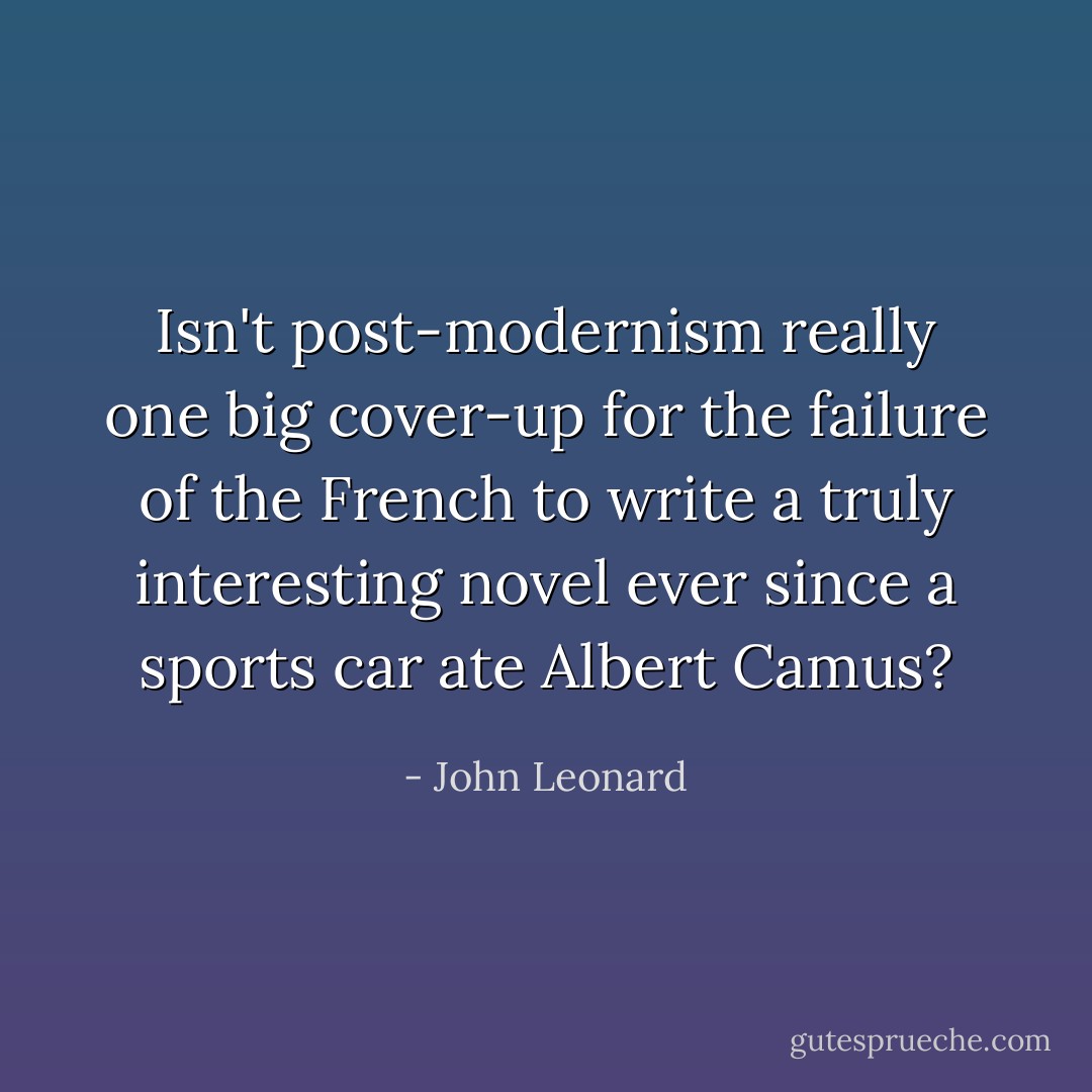 Isn't post-modernism really one big cover-up for the failure of the French to write a truly interesting novel ever since a sports car ate <a href="https://www.goodreads.com/author/show/957894.Albert_Camus" title="Albert Camus" rel="nofollow noopener">Albert Camus</a>? - John Leonard