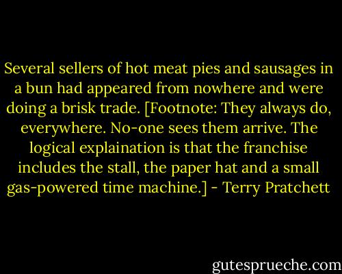Several sellers of hot meat pies and sausages in a bun had appeared from nowhere and were doing a brisk trade. [Footnote: They always do, everywhere. No-one sees them arrive. The logical explaination is that the franchise includes the stall, the paper hat and a small gas-powered time machine.] - Terry Pratchett