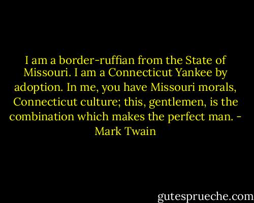 I am a border-ruffian from the State of Missouri. I am a Connecticut Yankee by adoption. In me, you have Missouri morals, Connecticut culture; this, gentlemen, is the combination which makes the perfect man. - Mark Twain