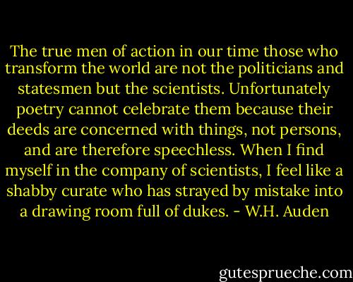 The true men of action in our time those who transform the world are not the politicians and statesmen but the scientists. Unfortunately poetry cannot celebrate them because their deeds are concerned with things, not persons, and are therefore speechless. When I find myself in the company of scientists, I feel like a shabby curate who has strayed by mistake into a drawing room full of dukes. - W.H. Auden