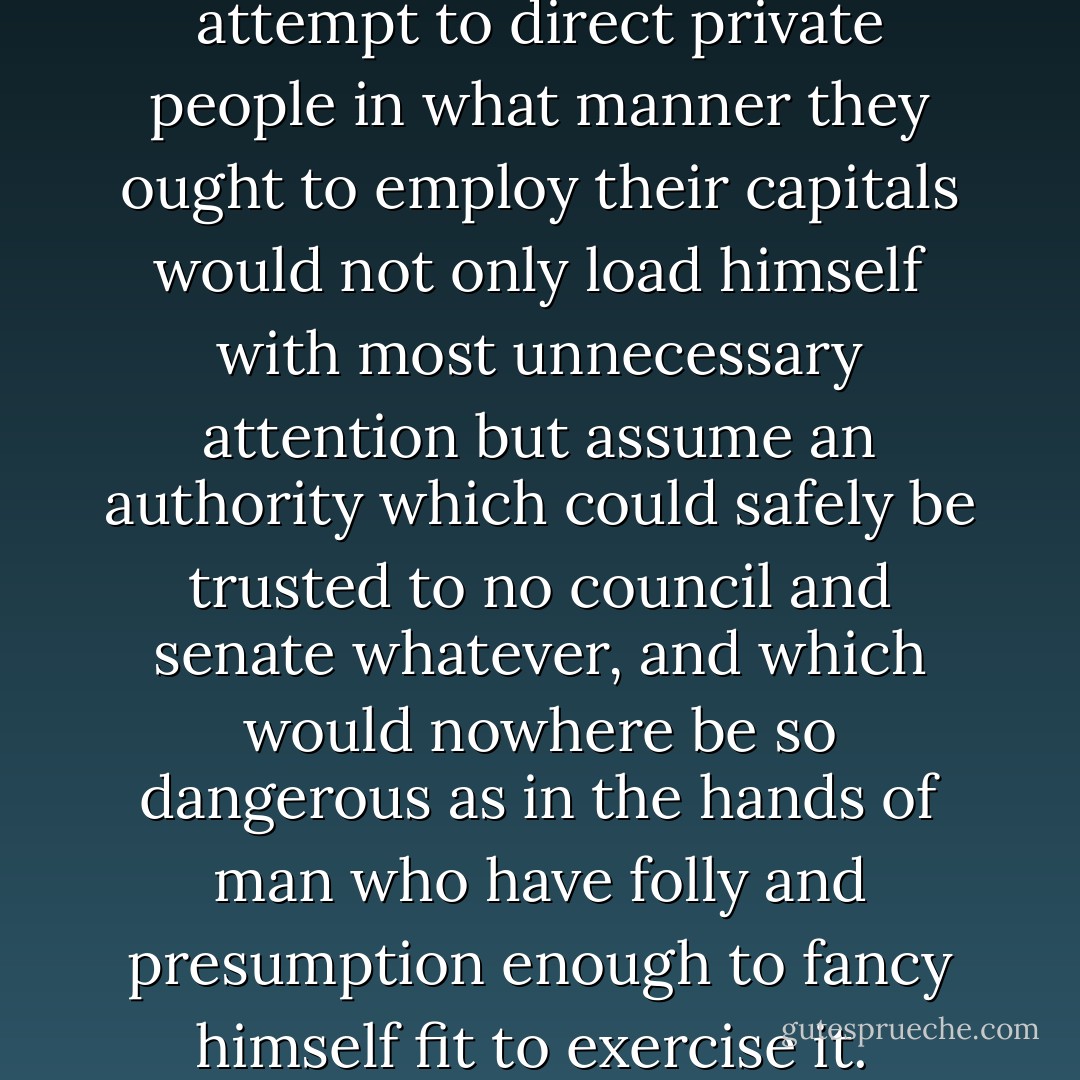 The statesman who should attempt to direct private people in what manner they ought to employ their capitals would not only load himself with most unnecessary attention but assume an authority which could safely be trusted to no council and senate whatever, and which would nowhere be so dangerous as in the hands of man who have folly and presumption enough to fancy himself fit to exercise it.  - Adam Smith