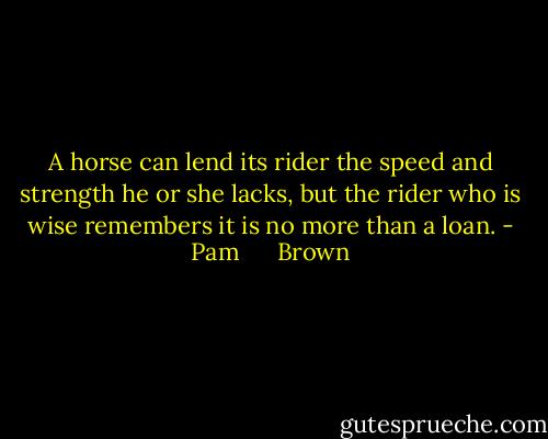 A horse can lend its rider the speed and strength he or she lacks, but the rider who is wise remembers it is no more than a loan. - Pam      Brown