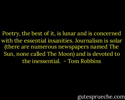 Poetry, the best of it, is lunar and is concerned with the essential insanities. Journalism is solar (there are numerous newspapers named The Sun, none called The Moon) and is devoted to the inessential.  - Tom Robbins