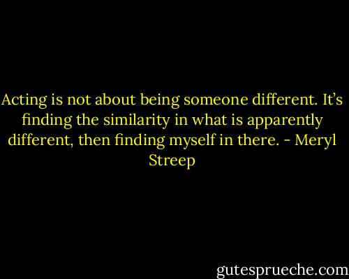 Acting is not about being someone different. It’s finding the similarity in what is apparently different, then finding myself in there. - Meryl Streep