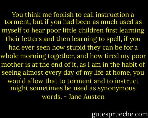 You think me foolish to call instruction a torment, but if you had been as much used as myself to hear poor little children first learning their letters and then learning to spell, if you had ever seen how stupid they can be for a whole morning together, and how tired my poor mother is at the end of it, as I am in the habit of seeing almost every day of my life at home, you would allow that to torment and to instruct might sometimes be used as synonymous words. - Jane Austen