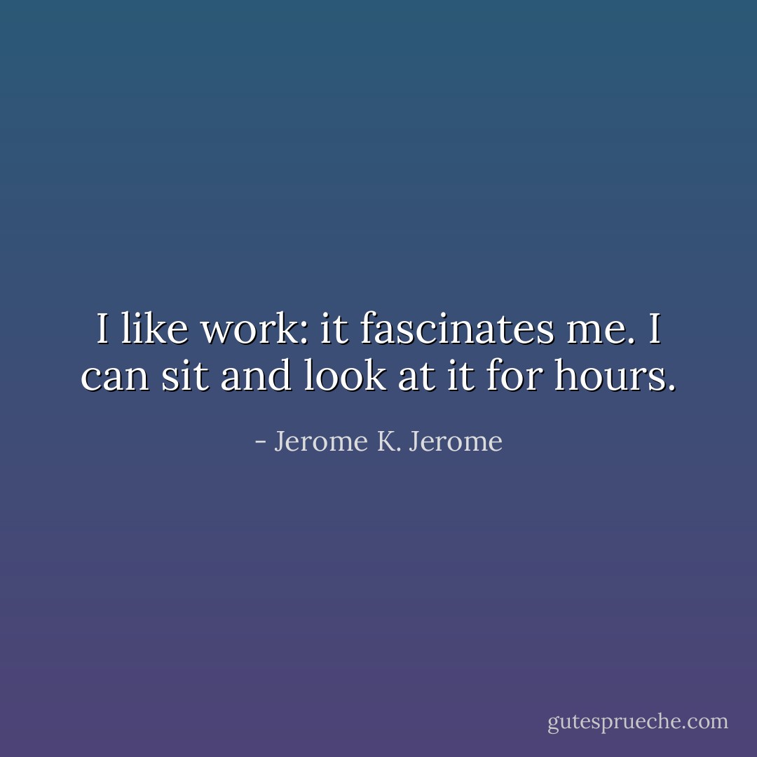 I like work: it fascinates me. I can sit and look at it for hours. - Jerome K. Jerome