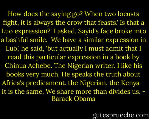 How does the saying go? When two locusts fight, it is always the crow that feasts.'<br />Is that a Luo expression?' I asked. Sayid's face broke into a bashful smile. <br />We have a similar expression in Luo,' he said, 'but actually I must admit that I read this particular expression in a book by Chinua Achebe. The Nigerian writer. I like his books very much. He speaks the truth about Africa's predicament. the Nigerian, the Kenya - it is the same. We share more than divides us. - Barack Obama