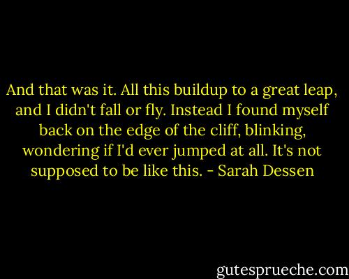 And that was it. All this buildup to a great leap, and I didn't fall or fly. Instead I found myself back on the edge of the cliff, blinking, wondering if I'd ever jumped at all. It's not supposed to be like this. - Sarah Dessen