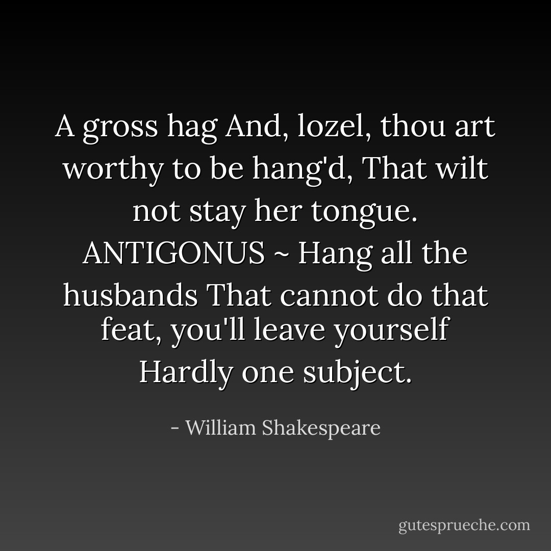 A gross hag<br />And, lozel, thou art worthy to be hang'd, That wilt not stay her tongue.<br />ANTIGONUS ~ Hang all the husbands<br />That cannot do that feat, you'll leave yourself Hardly one subject. - William Shakespeare
