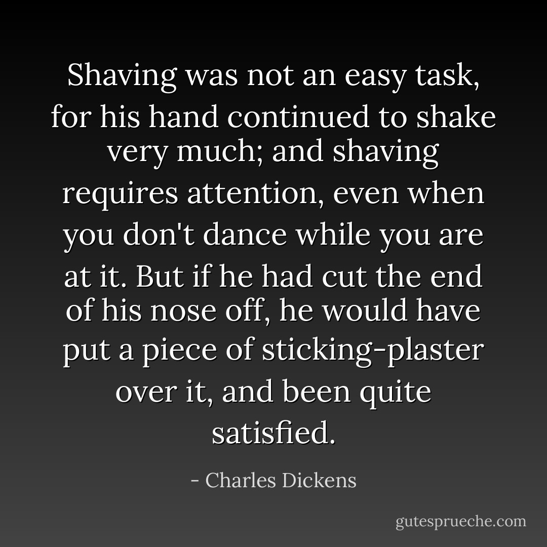 Shaving was not an easy task, for his hand continued to shake very much; and shaving requires attention, even when you don't dance while you are at it.<br />But if he had cut the end of his nose off, he would have put a piece of sticking-plaster over it, and been quite satisfied. - Charles Dickens