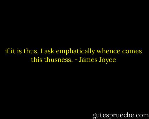if it is thus, I ask emphatically whence comes this thusness. - James Joyce