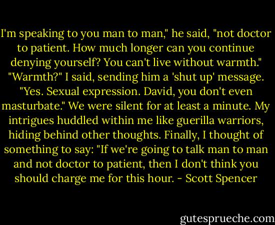 I'm speaking to you man to man," he said, "not doctor to patient. How much longer can you continue denying yourself? You can't live without warmth." "Warmth?" I said, sending him a 'shut up' message. "Yes. Sexual expression. David, you don't even masturbate." We were silent for at least a minute. My intrigues huddled within me like guerilla warriors, hiding behind other thoughts. Finally, I thought of something to say: "If we're going to talk man to man and not doctor to patient, then I don't think you should charge me for this hour. - Scott Spencer