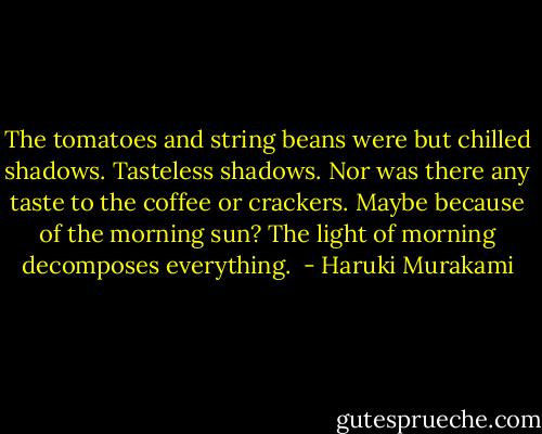 The tomatoes and string beans were but chilled shadows. Tasteless shadows. Nor was there any taste to the coffee or crackers. Maybe because of the morning sun? The light of morning decomposes everything.  - Haruki Murakami