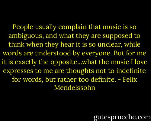 People usually complain that music is so ambiguous, and what they are supposed to think when they hear it is so unclear, while words are understood by everyone. But for me it is exactly the opposite...what the music I love expresses to me are thoughts not to indefinite for words, but rather too definite. - Felix Mendelssohn