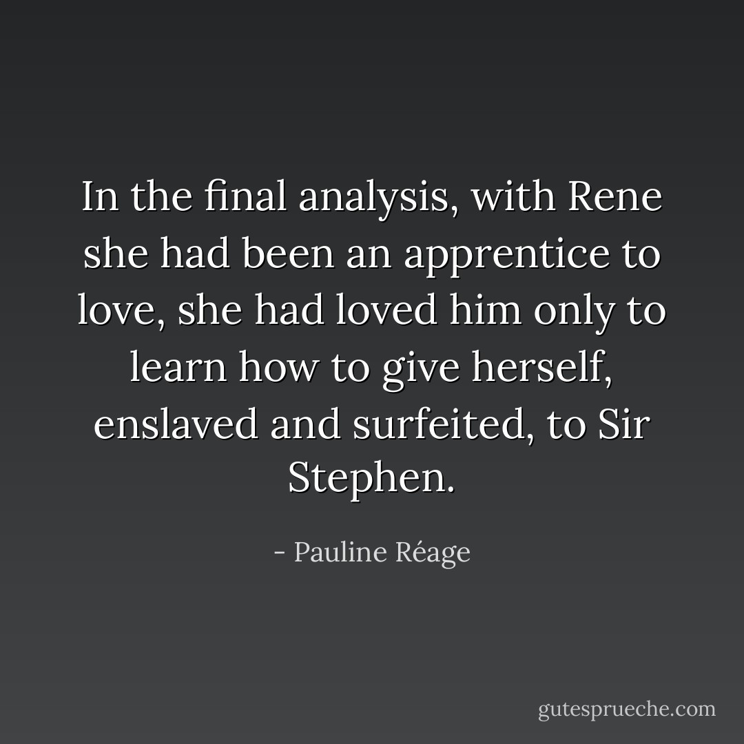 In the final analysis, with Rene she had been an apprentice to love, she had loved him only to learn how to give herself, enslaved and surfeited, to Sir Stephen. - Pauline Réage