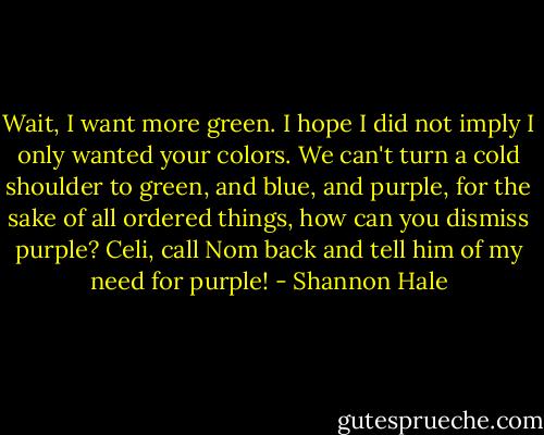 Wait, I want more green. I hope I did not imply I only wanted your colors. We can't turn a cold shoulder to green, and blue, and purple, for the sake of all ordered things, how can you dismiss purple? Celi, call Nom back and tell him of my need for purple! - Shannon Hale