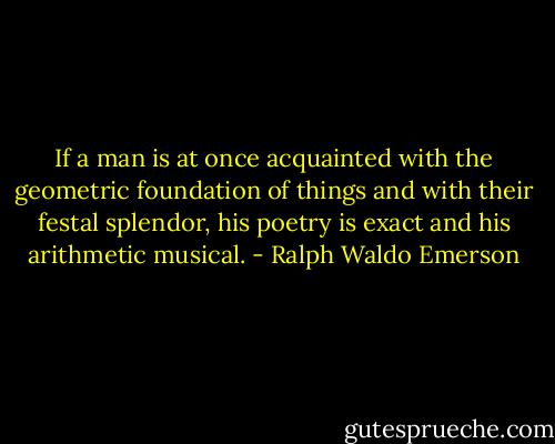 If a man is at once acquainted with the geometric foundation of things and with their festal splendor, his poetry is exact and his arithmetic musical. - Ralph Waldo Emerson