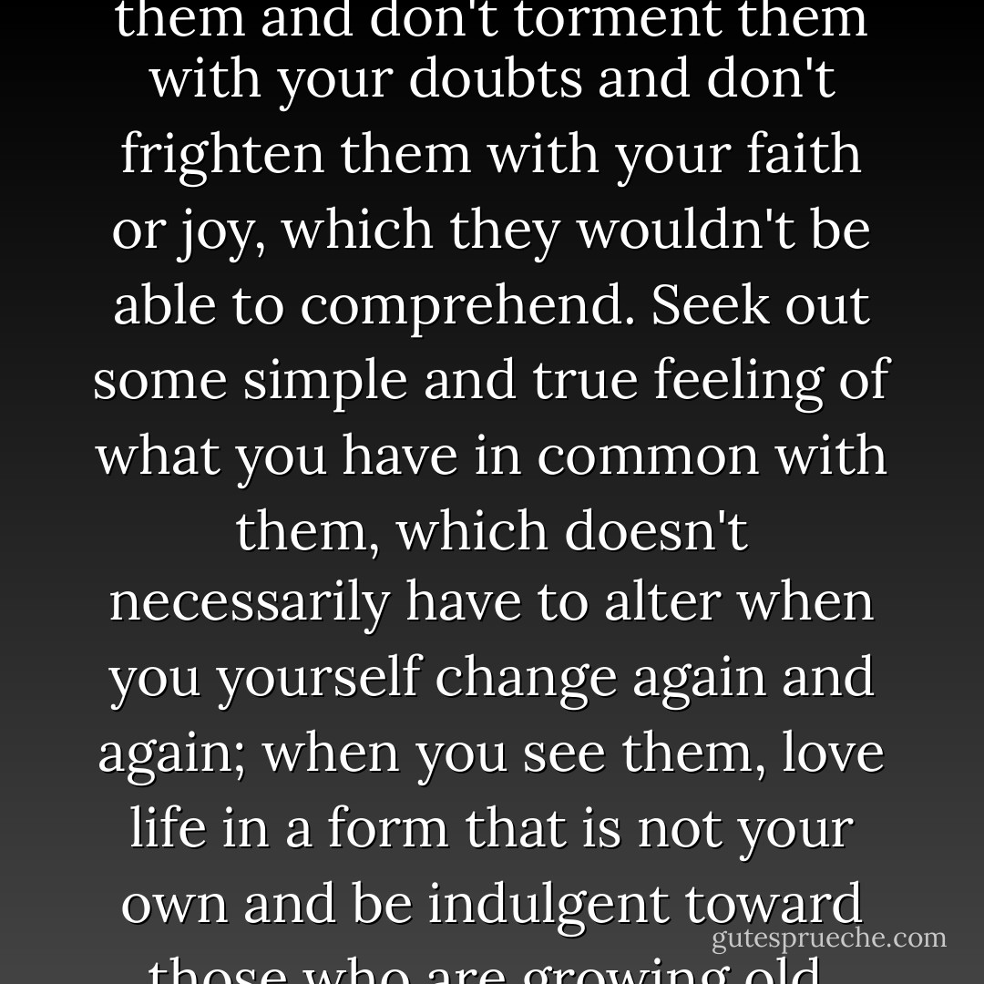 Therefore, dear Sir, love your solitude and try to sing out with the pain it causes you. For those who are near you are far away... and this shows that the space around you is beginning to grow vast.... be happy about your growth, in which of course you can't take anyone with you, and be gentle with those who stay behind; be confident and calm in front of them and don't torment them with your doubts and don't frighten them with your faith or joy, which they wouldn't be able to comprehend. Seek out some simple and true feeling of what you have in common with them, which doesn't necessarily have to alter when you yourself change again and again; when you see them, love life in a form that is not your own and be indulgent toward those who are growing old, who are afraid of the aloneness that you trust.... and don't expect any understanding; but believe in a love that is being stored up for you like an inheritance, and have faith that in this love there is a strength and a blessing so large that you can travel as far as you wish without having to step outside it. - Rainer Maria Rilke