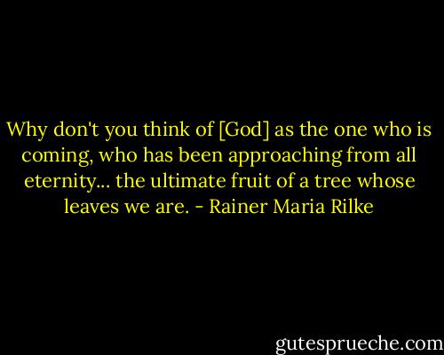 Why don't you think of [God] as the one who is coming, who has been approaching from all eternity... the ultimate fruit of a tree whose leaves we are. - Rainer Maria Rilke