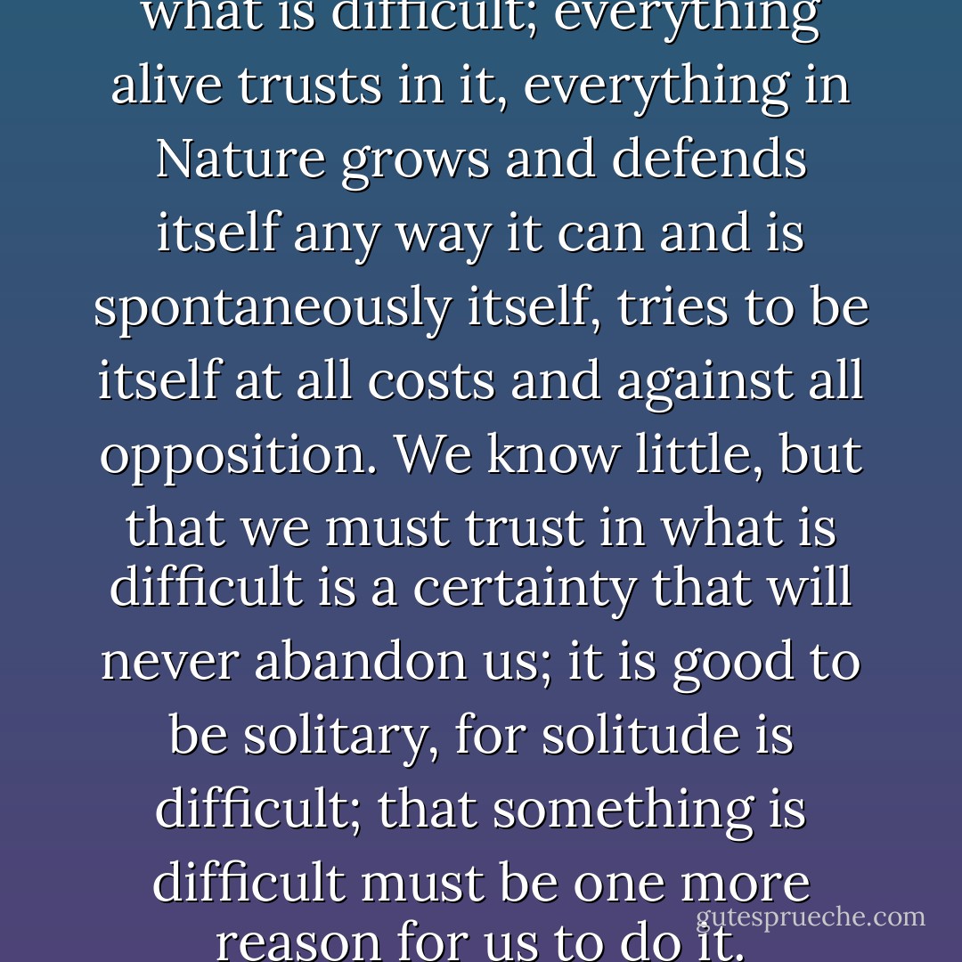 it is clear that we must trust what is difficult; everything alive trusts in it, everything in Nature grows and defends itself any way it can and is spontaneously itself, tries to be itself at all costs and against all opposition. We know little, but that we must trust in what is difficult is a certainty that will never abandon us; it is good to be solitary, for solitude is difficult; that something is difficult must be one more reason for us to do it. - Rainer Maria Rilke