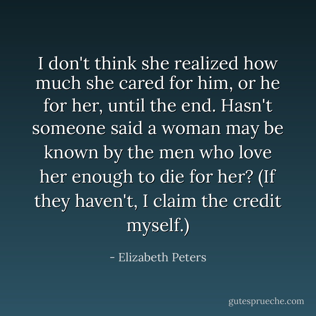 I don't think she realized how much she cared for him, or he for her, until the end. Hasn't someone said a woman may be known by the men who love her enough to die for her? (If they haven't, I claim the credit myself.) - Elizabeth Peters