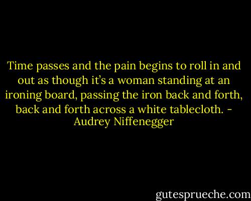 Time passes and the pain begins to roll in and out as though it’s a woman standing at an ironing board, passing the iron back and forth, back and forth across a white tablecloth. - Audrey Niffenegger
