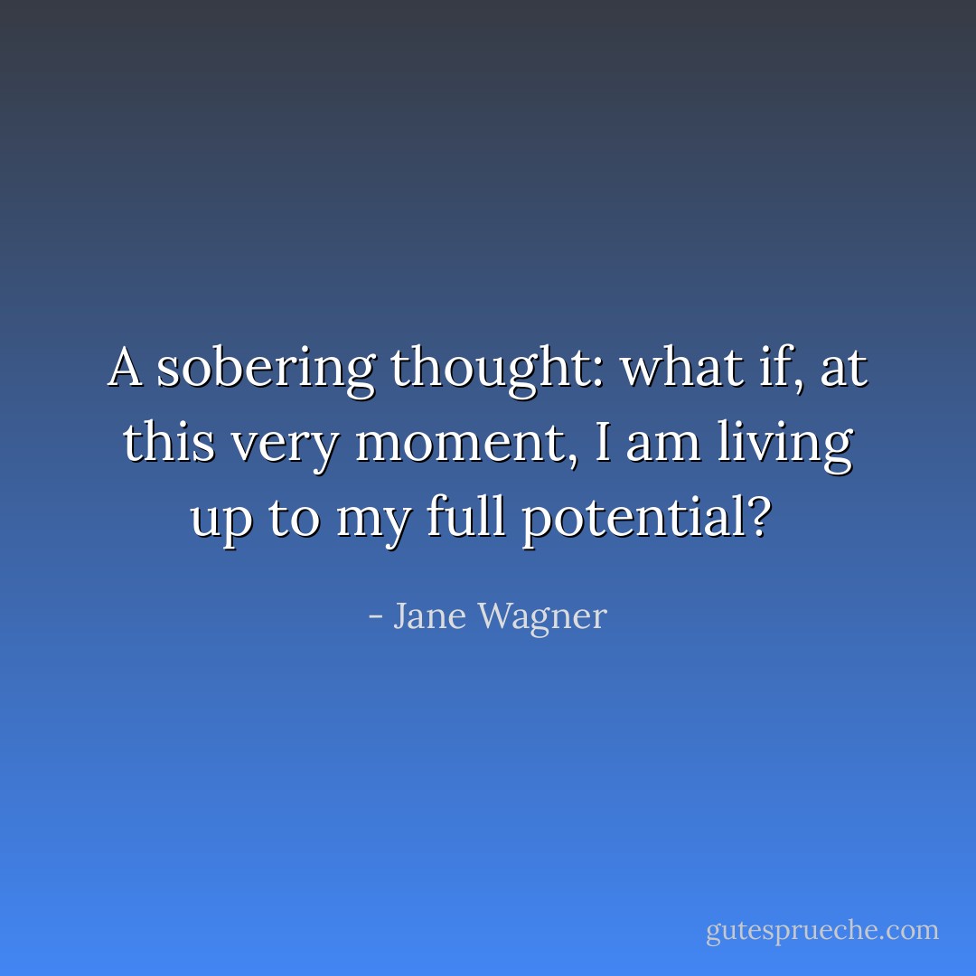 A sobering thought: what if, at this very moment, I <i>am</i> living up to my full potential?  - Jane Wagner