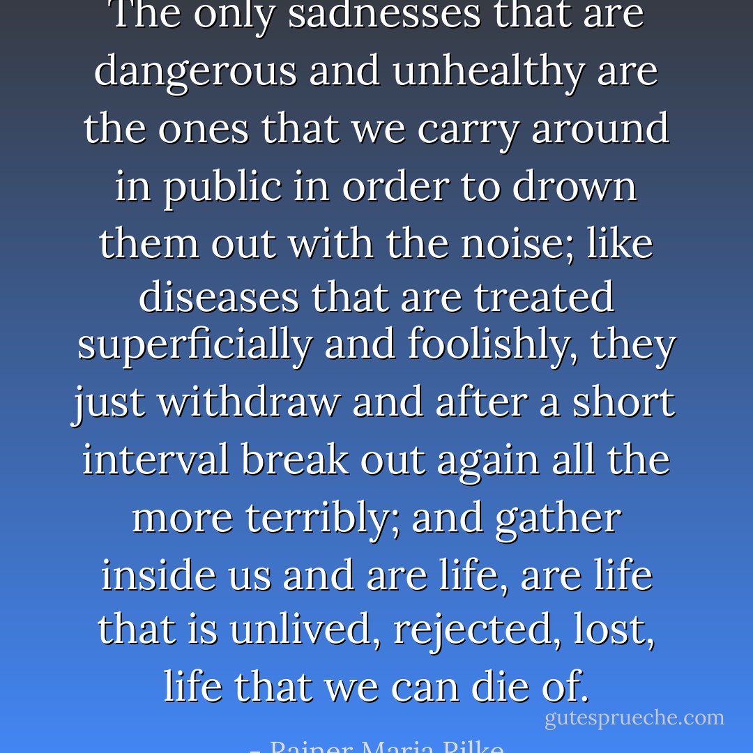 The only sadnesses that are dangerous and unhealthy are the ones that we carry around in public in order to drown them out with the noise; like diseases that are treated superficially and foolishly, they just withdraw and after a short interval break out again all the more terribly; and gather inside us and are life, are life that is unlived, rejected, lost, life that we can die of. - Rainer Maria Rilke