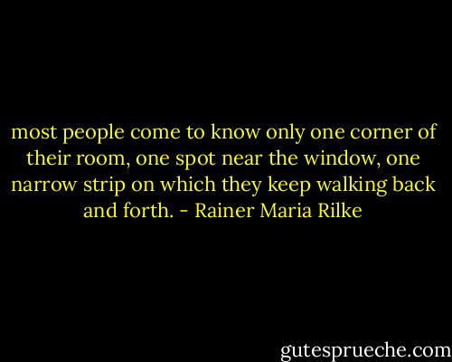 most people come to know only one corner of their room, one spot near the window, one narrow strip on which they keep walking back and forth. - Rainer Maria Rilke