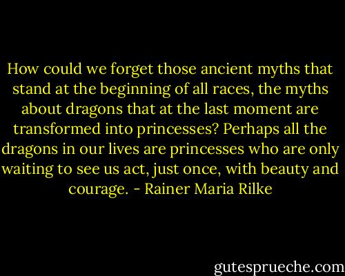 How could we forget those ancient myths that stand at the beginning of all races, the myths about dragons that at the last moment are transformed into princesses? Perhaps all the dragons in our lives are princesses who are only waiting to see us act, just once, with beauty and courage. - Rainer Maria Rilke