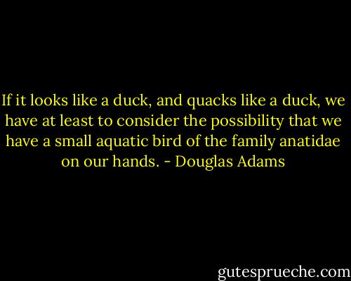 If it looks like a duck, and quacks like a duck, we have at least to consider the possibility that we have a small aquatic bird of the family anatidae on our hands. - Douglas Adams